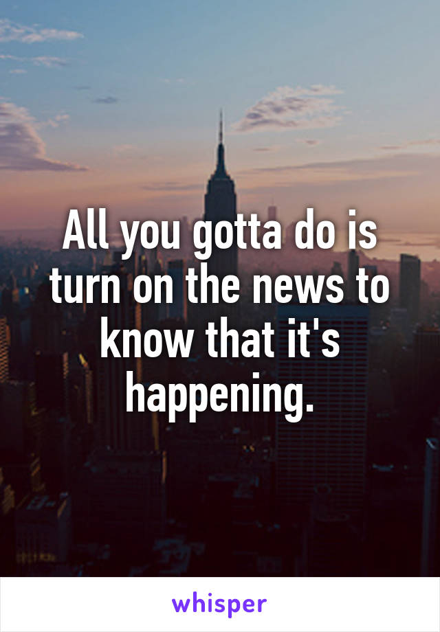 All you gotta do is turn on the news to know that it's happening.