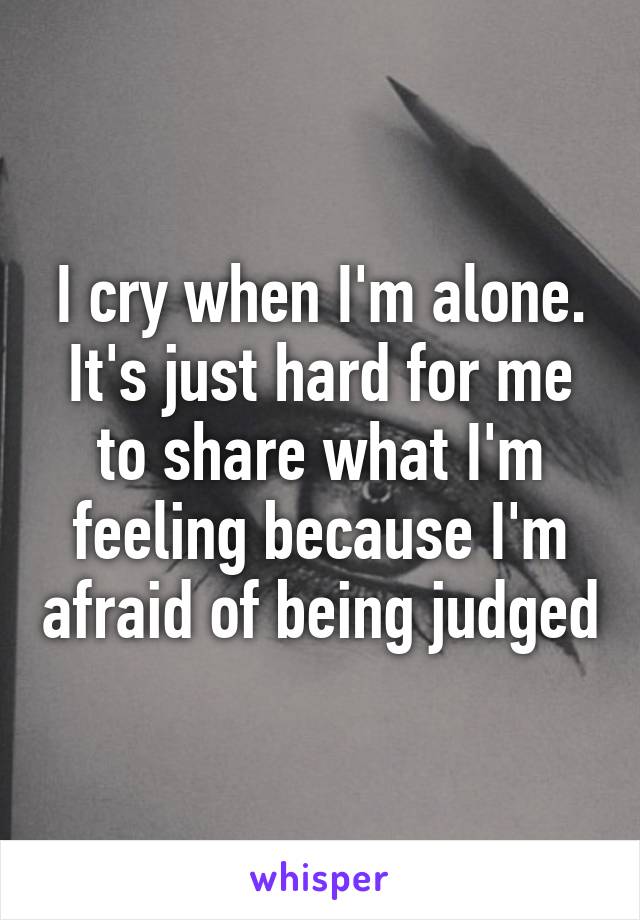 I cry when I'm alone. It's just hard for me to share what I'm feeling because I'm afraid of being judged