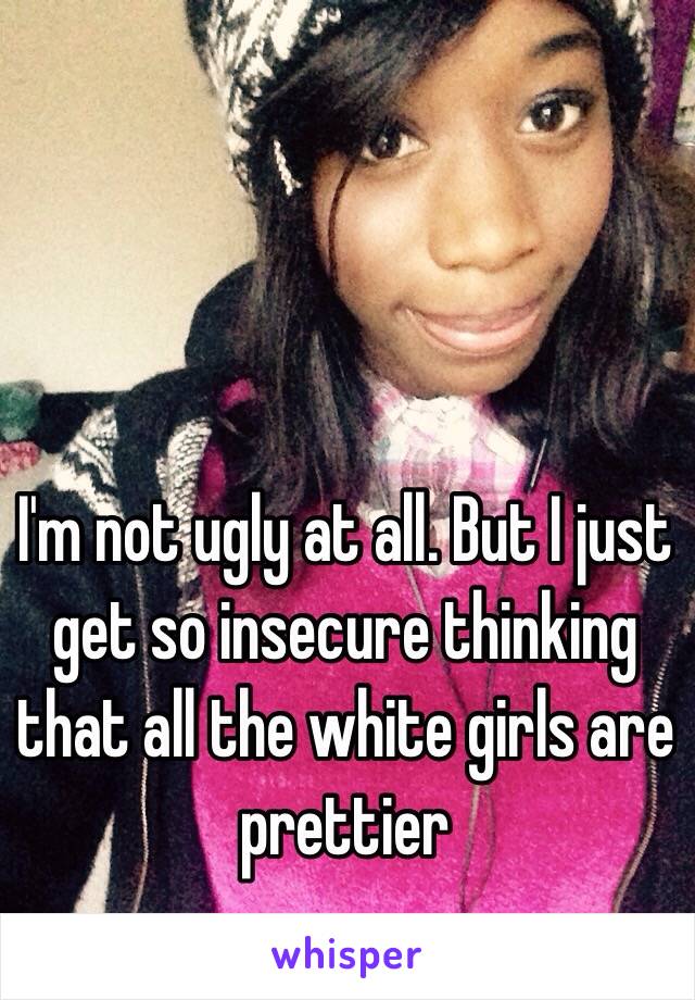 I'm not ugly at all. But I just get so insecure thinking that all the white girls are prettier 