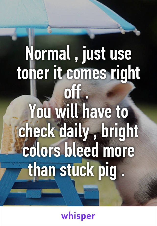 Normal , just use toner it comes right off . 
You will have to check daily , bright colors bleed more than stuck pig . 