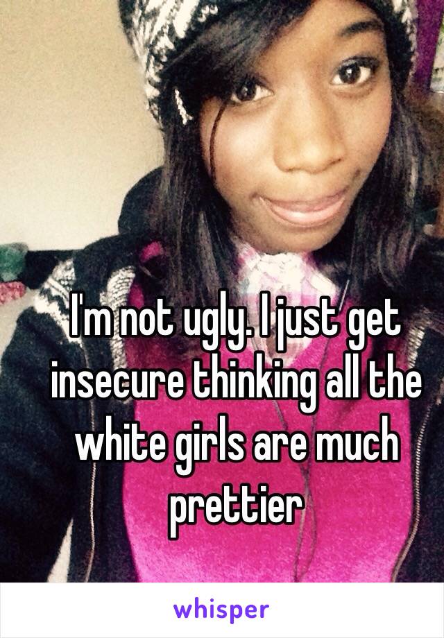 I'm not ugly. I just get insecure thinking all the white girls are much prettier 