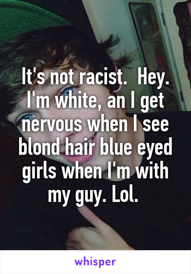 It's not racist.  Hey. I'm white, an I get nervous when I see blond hair blue eyed girls when I'm with my guy. Lol. 