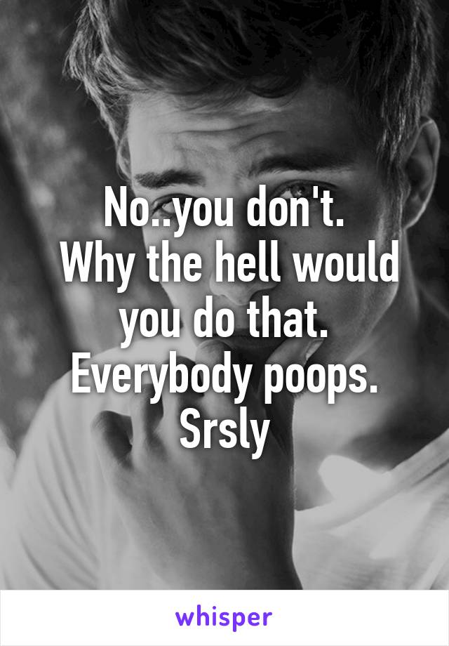 No..you don't.
 Why the hell would you do that.
Everybody poops.
Srsly