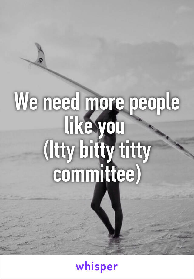 We need more people like you 
(Itty bitty titty committee)