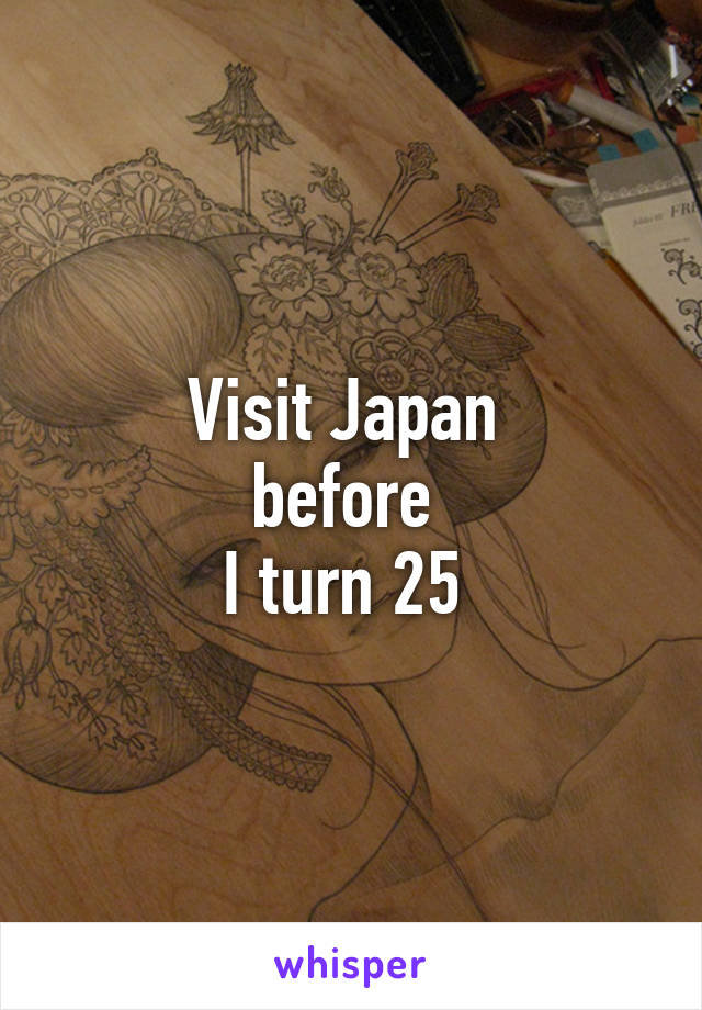 Visit Japan 
before 
I turn 25 