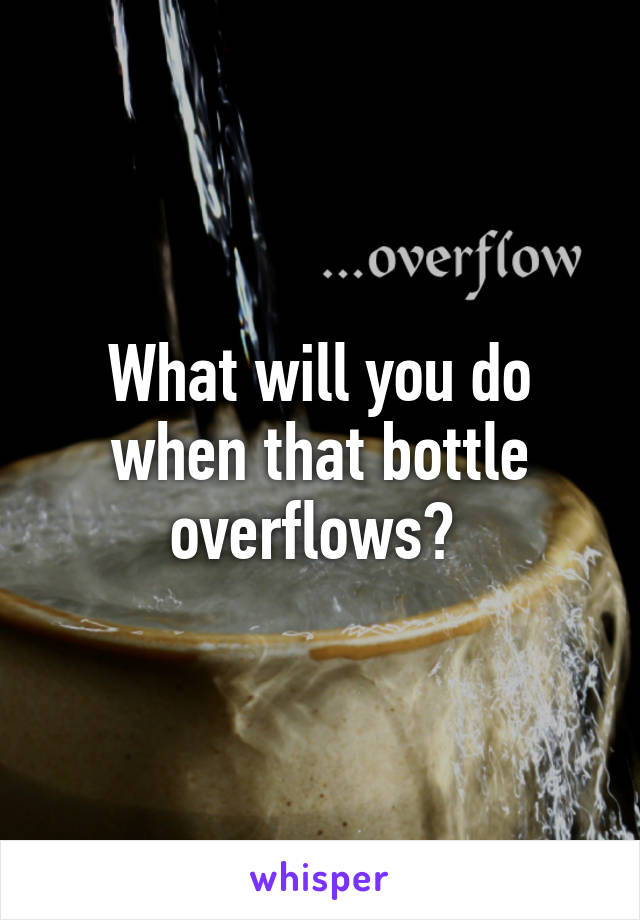 What will you do when that bottle overflows? 