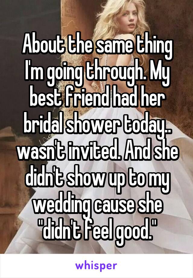 About the same thing I'm going through. My best friend had her bridal shower today.. wasn't invited. And she didn't show up to my wedding cause she "didn't feel good."