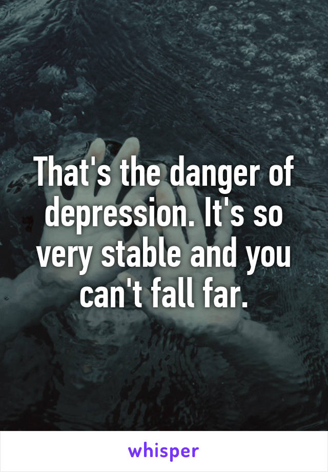 That's the danger of depression. It's so very stable and you can't fall far.