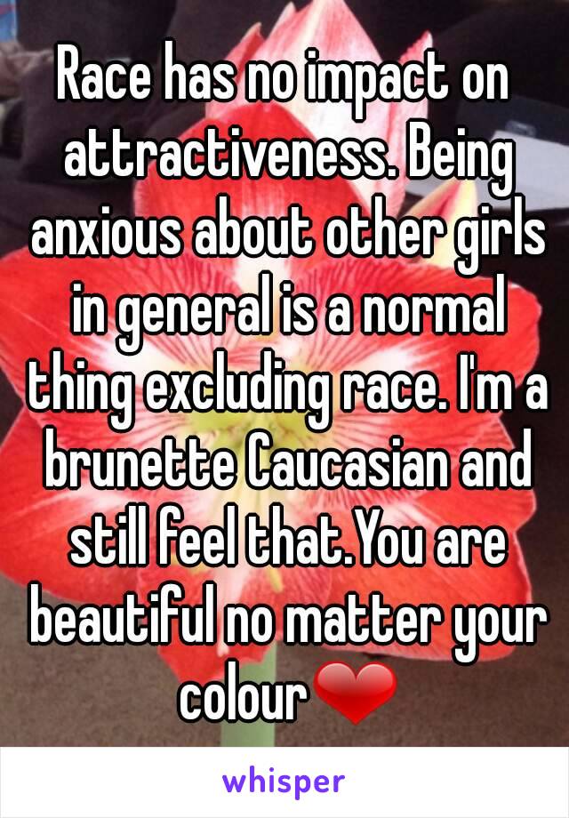 Race has no impact on attractiveness. Being anxious about other girls in general is a normal thing excluding race. I'm a brunette Caucasian and still feel that.You are beautiful no matter your colour❤