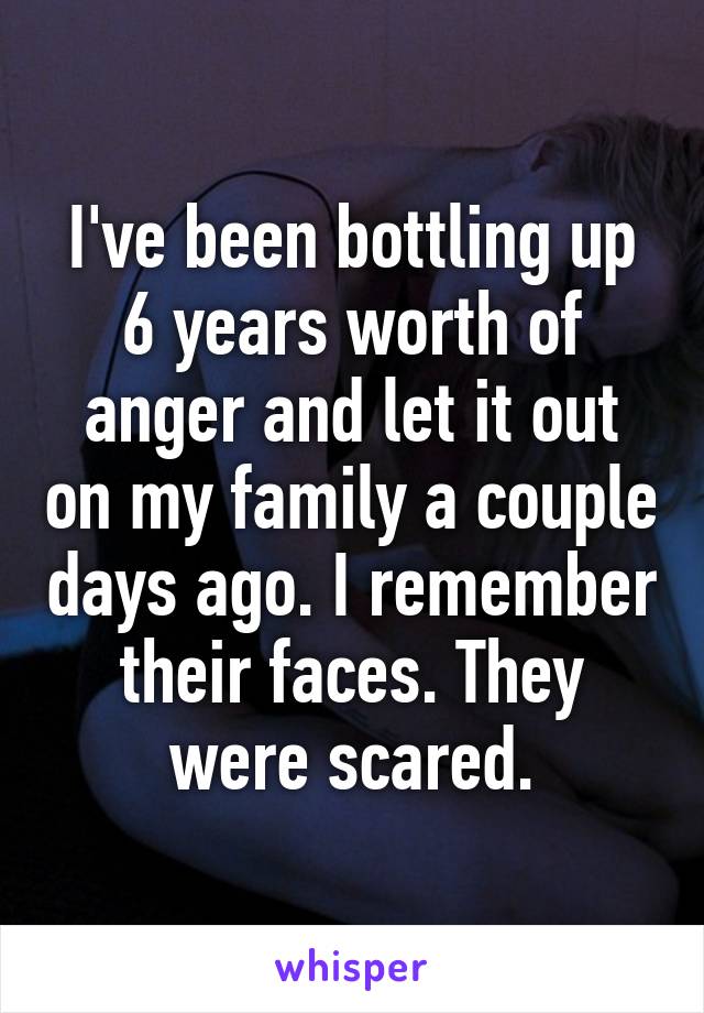 I've been bottling up 6 years worth of anger and let it out on my family a couple days ago. I remember their faces. They were scared.