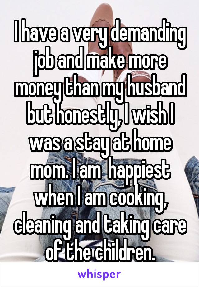 I have a very demanding job and make more money than my husband but honestly, I wish I was a stay at home mom. I am  happiest when I am cooking, cleaning and taking care of the children.