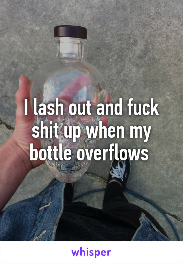 I lash out and fuck shit up when my bottle overflows 