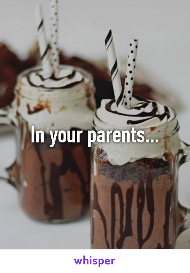 In your parents...