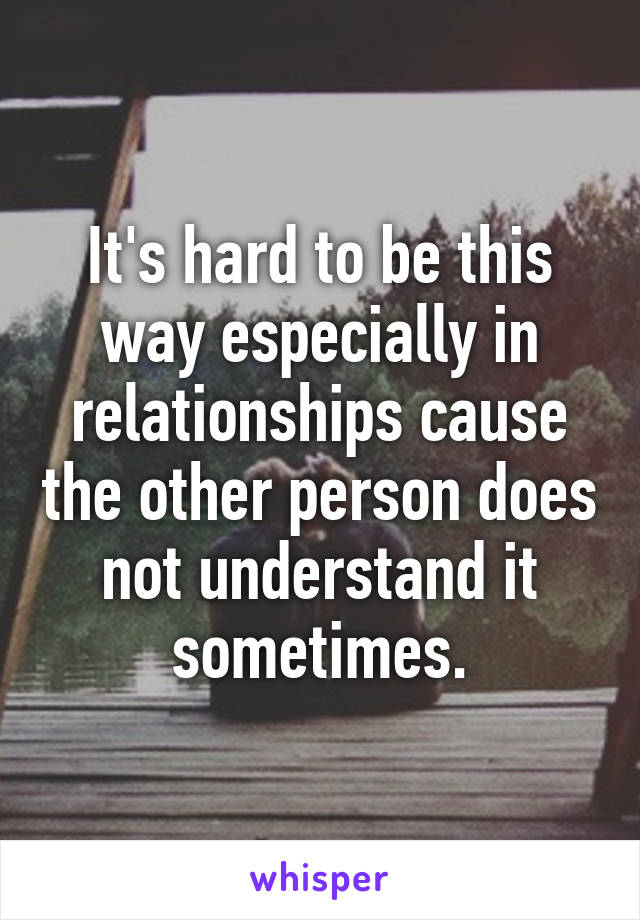 It's hard to be this way especially in relationships cause the other person does not understand it sometimes.