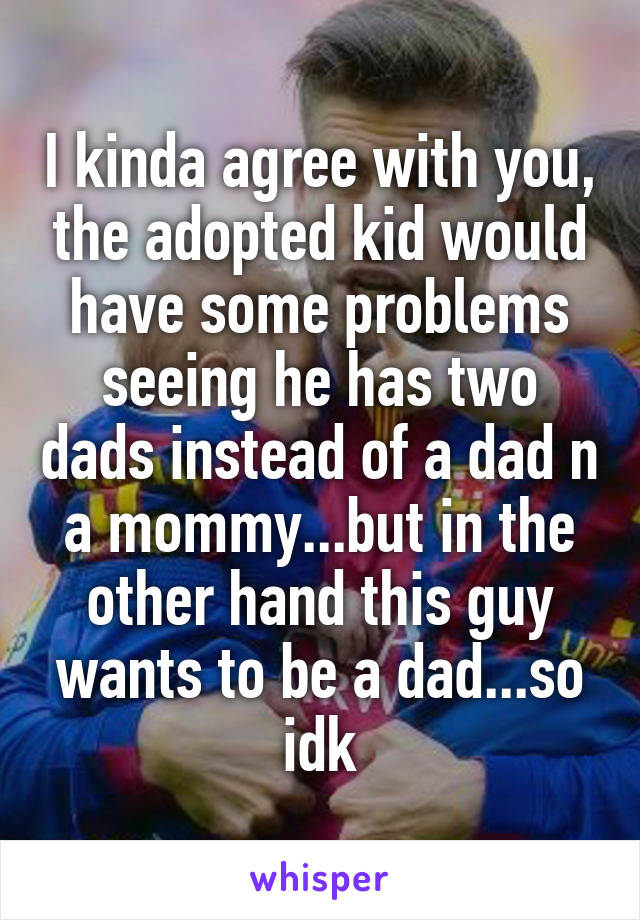 I kinda agree with you, the adopted kid would have some problems seeing he has two dads instead of a dad n a mommy...but in the other hand this guy wants to be a dad...so idk