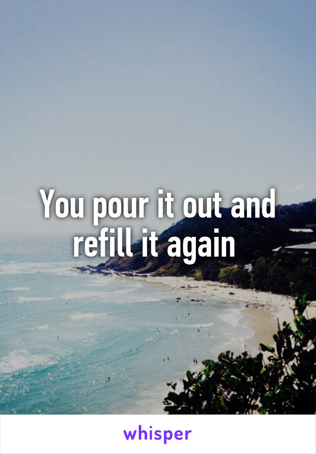 You pour it out and refill it again 