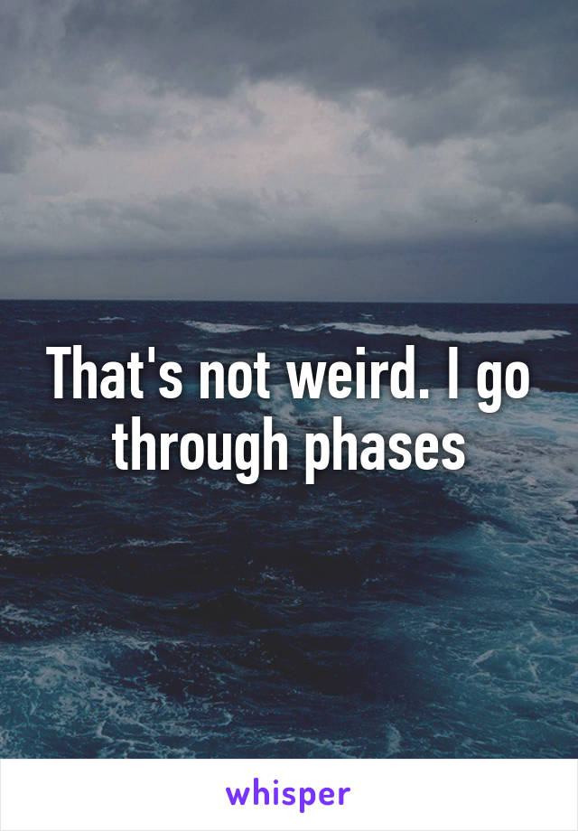 That's not weird. I go through phases