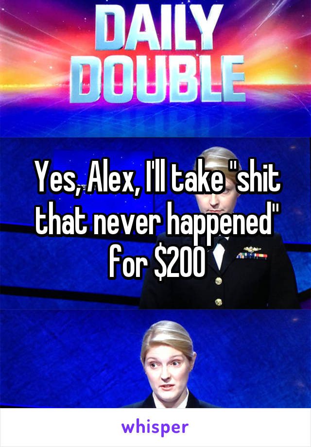 Yes, Alex, I'll take "shit that never happened" for $200