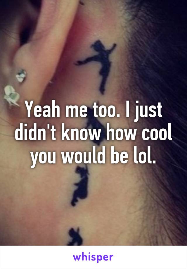 Yeah me too. I just didn't know how cool you would be lol.