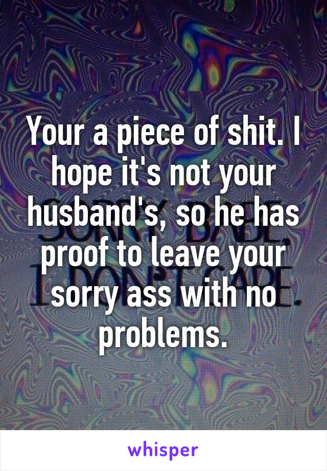 Your a piece of shit. I hope it's not your husband's, so he has proof to leave your sorry ass with no problems.