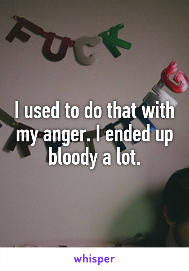 I used to do that with my anger. I ended up bloody a lot.