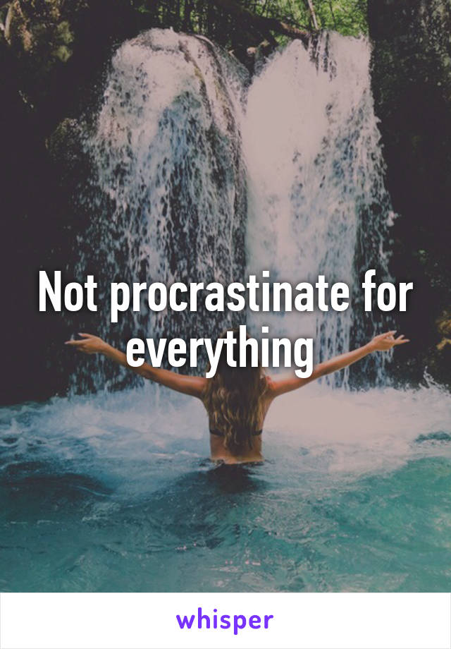 Not procrastinate for everything 