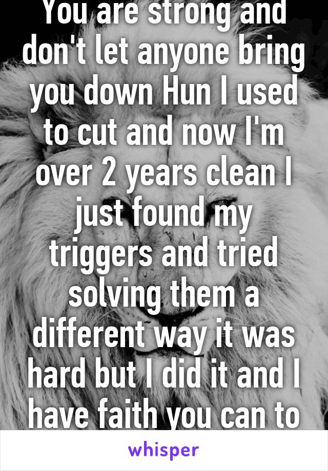 You are strong and don't let anyone bring you down Hun I used to cut and now I'm over 2 years clean I just found my triggers and tried solving them a different way it was hard but I did it and I have faith you can to :) 