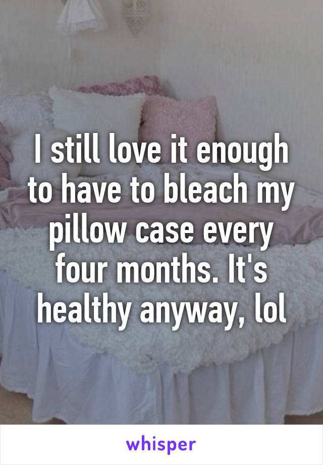 I still love it enough to have to bleach my pillow case every four months. It's healthy anyway, lol
