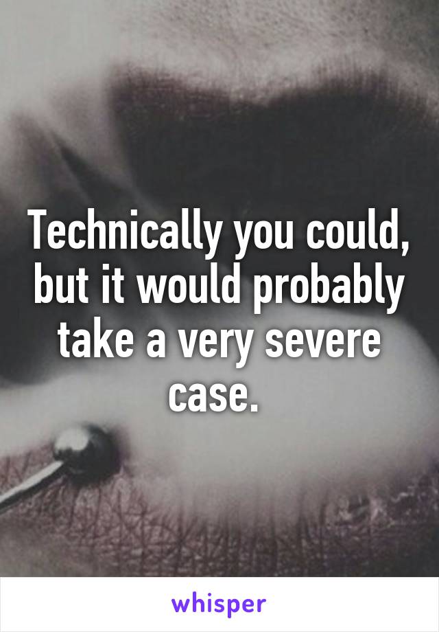 Technically you could, but it would probably take a very severe case. 