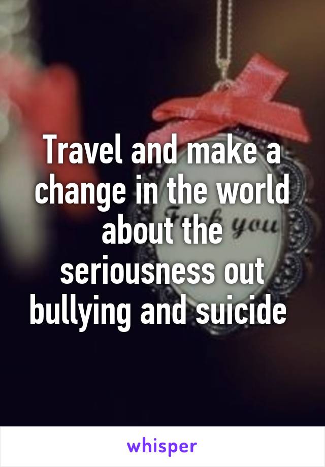 Travel and make a change in the world about the seriousness out bullying and suicide 