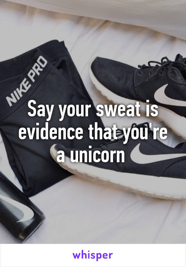 Say your sweat is evidence that you're a unicorn 