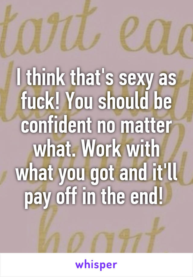 I think that's sexy as fuck! You should be confident no matter what. Work with what you got and it'll pay off in the end! 