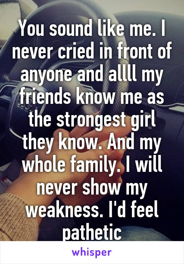 You sound like me. I never cried in front of anyone and allll my friends know me as the strongest girl they know. And my whole family. I will never show my weakness. I'd feel pathetic