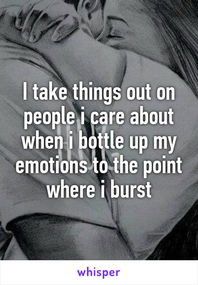 I take things out on people i care about when i bottle up my emotions to the point where i burst