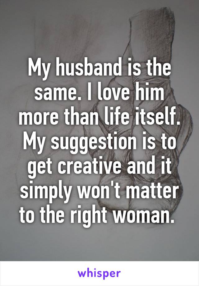 My husband is the same. I love him more than life itself. My suggestion is to get creative and it simply won't matter to the right woman. 