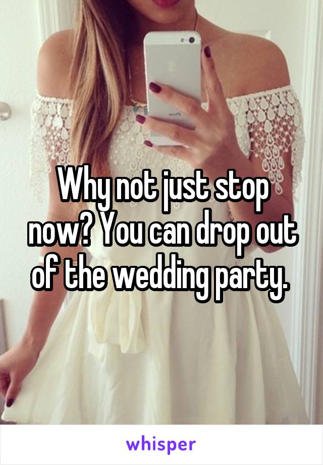 Why not just stop now? You can drop out of the wedding party. 
