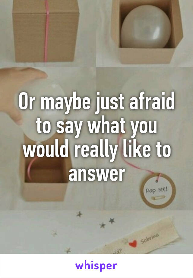 Or maybe just afraid to say what you would really like to answer