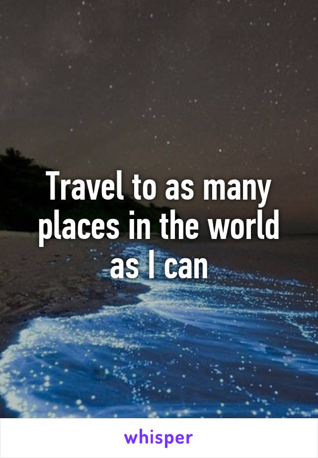 Travel to as many places in the world as I can