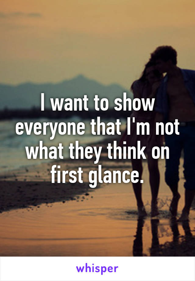 I want to show everyone that I'm not what they think on first glance.