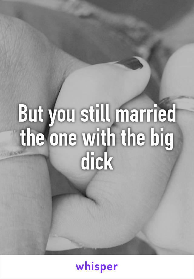 But you still married the one with the big dick