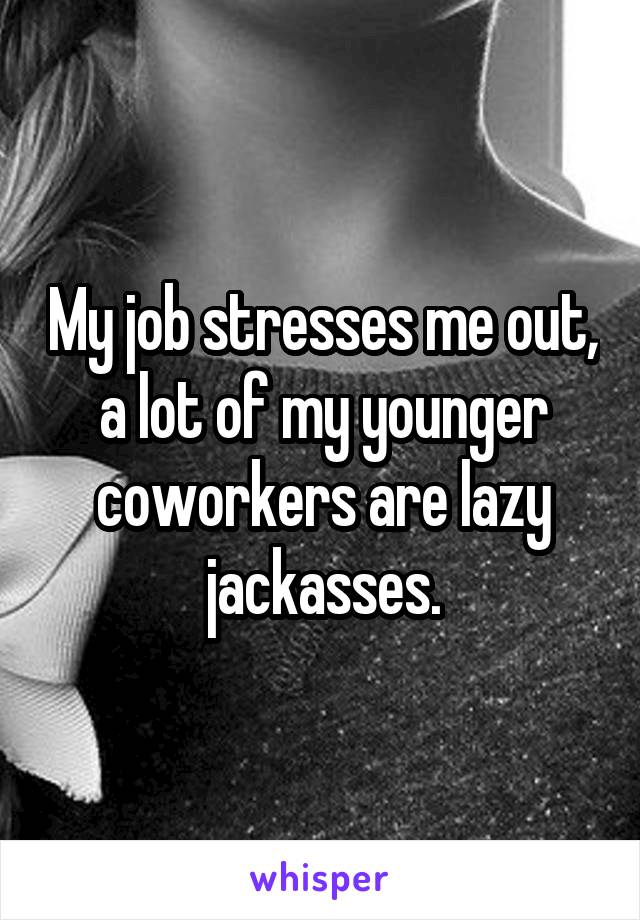 My job stresses me out, a lot of my younger coworkers are lazy jackasses.