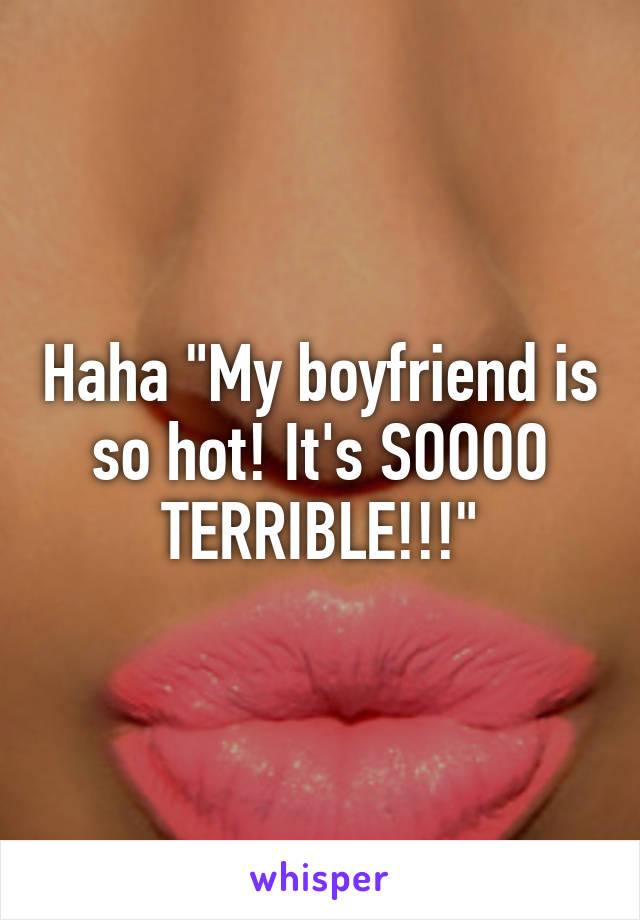 Haha "My boyfriend is so hot! It's SOOOO TERRIBLE!!!"