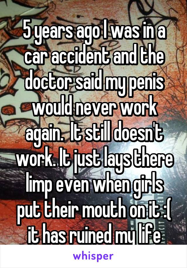 5 years ago I was in a car accident and the doctor said my penis would never work again.  It still doesn't work. It just lays there limp even when girls put their mouth on it :( it has ruined my life
