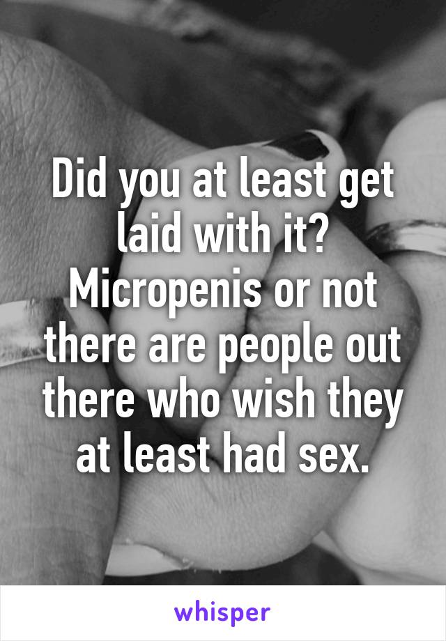 Did you at least get laid with it? Micropenis or not there are people out there who wish they at least had sex.