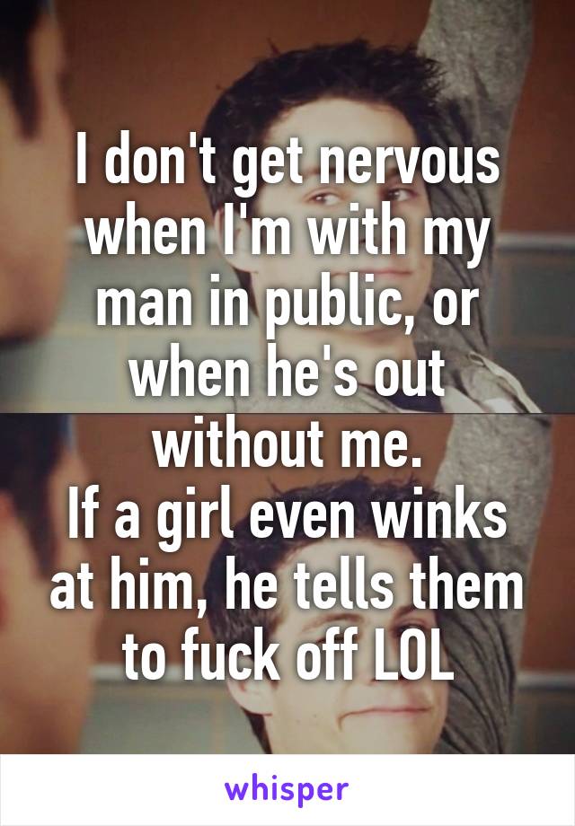 I don't get nervous when I'm with my man in public, or when he's out without me.
If a girl even winks at him, he tells them to fuck off LOL