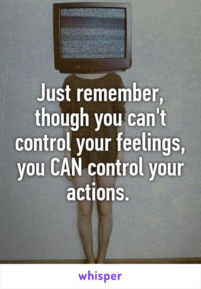 Just remember, though you can't control your feelings, you CAN control your actions. 
