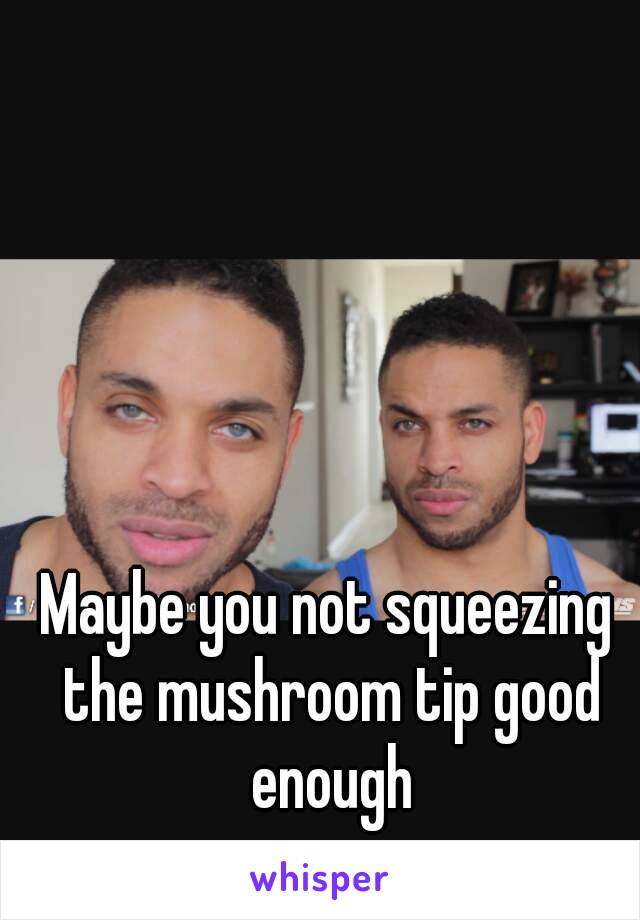 Maybe you not squeezing the mushroom tip good enough