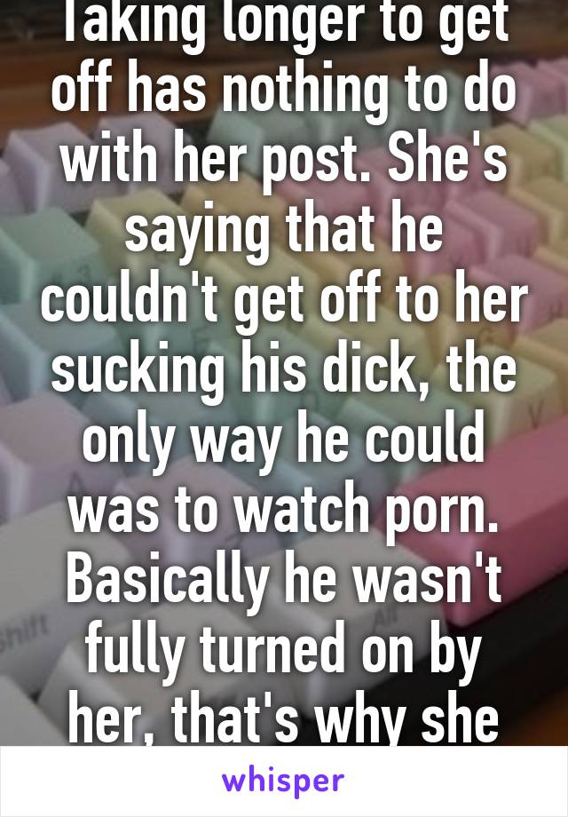 Taking longer to get off has nothing to do with her post. She's saying that he couldn't get off to her sucking his dick, the only way he could was to watch porn. Basically he wasn't fully turned on by her, that's why she was sad 