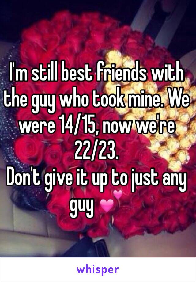 I'm still best friends with the guy who took mine. We were 14/15, now we're 22/23. 
Don't give it up to just any guy 💕