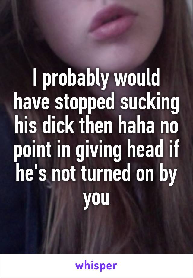 I probably would have stopped sucking his dick then haha no point in giving head if he's not turned on by you